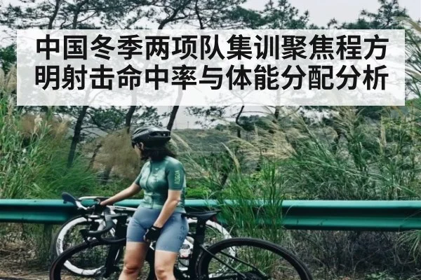 中国冬季两项队集训聚焦程方明射击命中率与体能分配分析