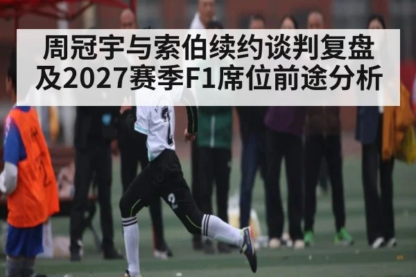 周冠宇与索伯续约谈判复盘及2027赛季F1席位前途分析