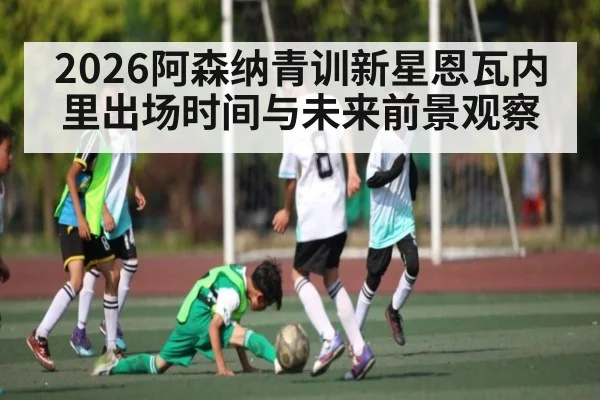 2026阿森纳青训新星恩瓦内里出场时间与未来前景观察